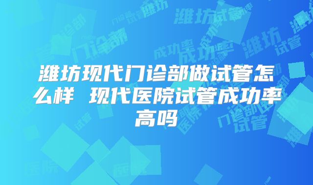 潍坊现代门诊部做试管怎么样 现代医院试管成功率高吗
