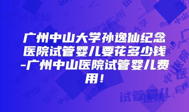 广州中山大学孙逸仙纪念医院试管婴儿要花多少钱-广州中山医院试管婴儿费用！