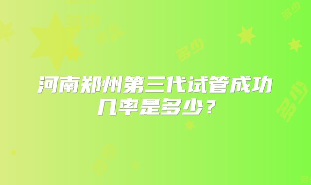 河南郑州第三代试管成功几率是多少?