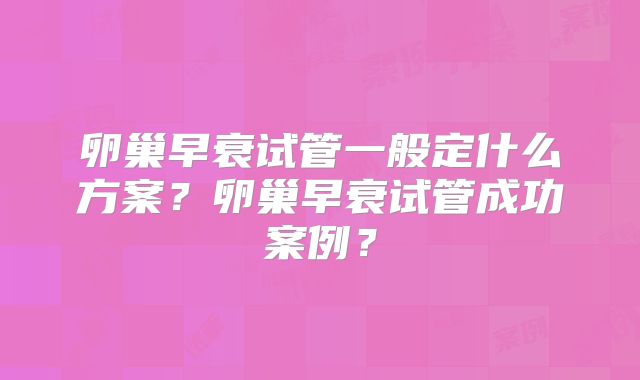 卵巢早衰试管一般定什么方案？卵巢早衰试管成功案例？