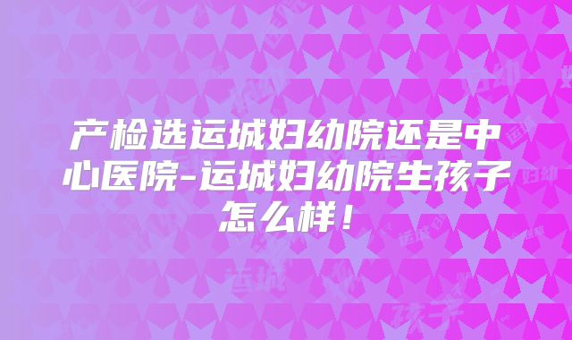 产检选运城妇幼院还是中心医院-运城妇幼院生孩子怎么样!