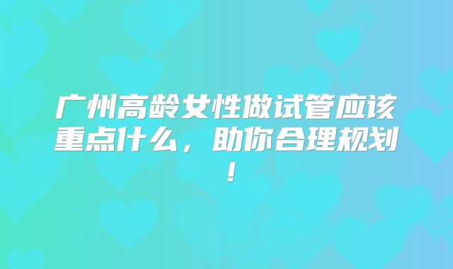 广州高龄女性做试管应该重点什么,助你合理规划!