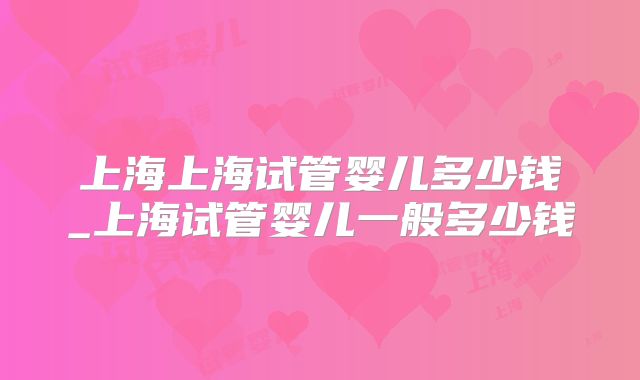 上海上海试管婴儿多少钱_上海试管婴儿一般多少钱