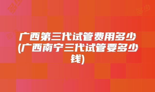 广西第三代试管费用多少(广西南宁三代试管要多少钱)