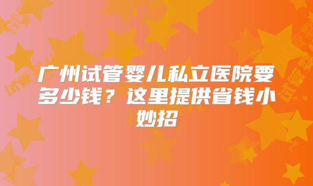 广州试管婴儿私立医院要多少钱？这里提供省钱小妙招