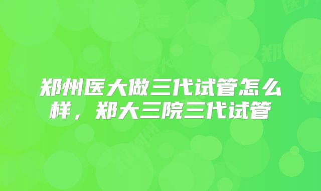 郑州医大做三代试管怎么样,郑大三院三代试管