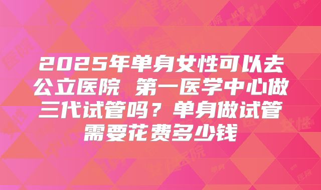 2025年单身女性可以去公立医院 第一医学中心做三代试管吗？单身做试管需要花费多少钱
