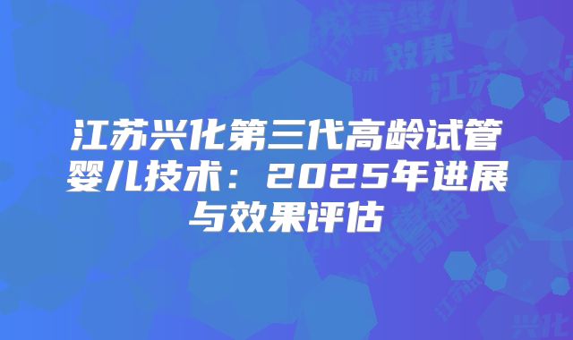 江苏兴化第三代高龄试管婴儿技术：2025年进展与效果评估