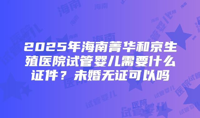 2025年海南菁华和京生殖医院试管婴儿需要什么证件？未婚无证可以吗