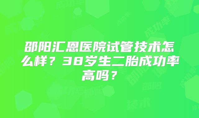 邵阳汇恩医院试管技术怎么样？38岁生二胎成功率高吗？