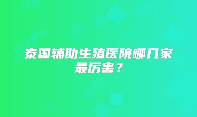 泰国辅助生殖医院哪几家最厉害？