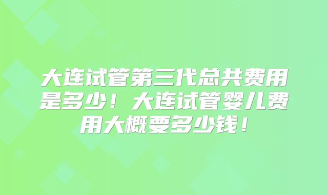 大连试管第三代总共费用是多少!大连试管婴儿费用大概要多少钱!