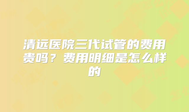 清远医院三代试管的费用贵吗?费用明细是怎么样的