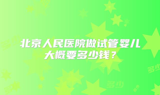 北京人民医院做试管婴儿大概要多少钱?