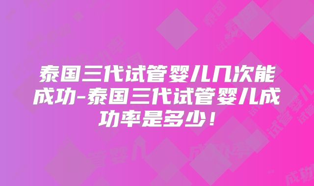 泰国三代试管婴儿几次能成功-泰国三代试管婴儿成功率是多少!