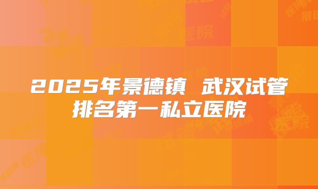 2025年景德镇 武汉试管排名第一私立医院