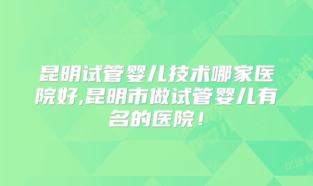 昆明试管婴儿技术哪家医院好,昆明市做试管婴儿有名的医院!