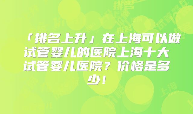「排名上升」在上海可以做试管婴儿的医院上海十大试管婴儿医院？价格是多少！