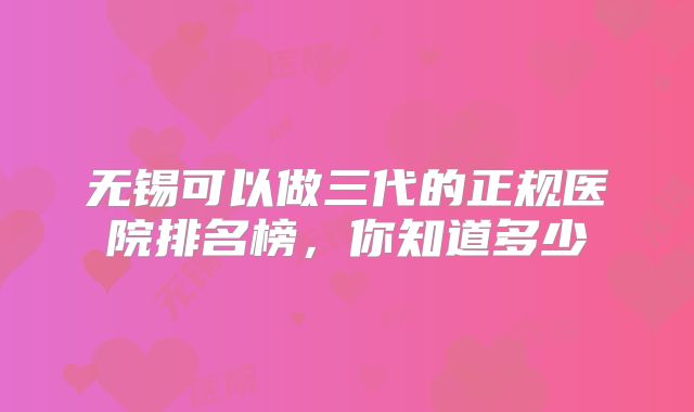 无锡可以做三代的正规医院排名榜，你知道多少