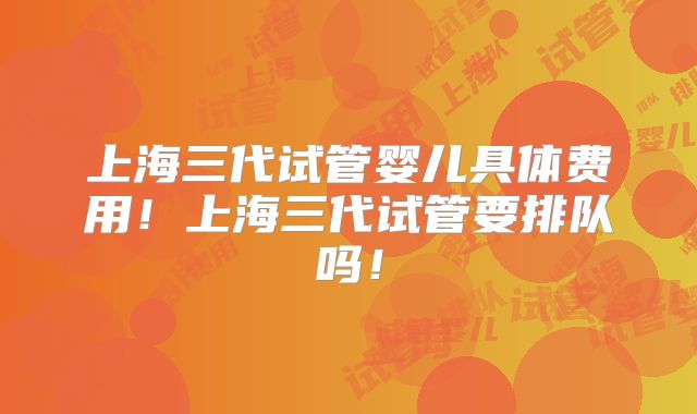 上海三代试管婴儿具体费用!上海三代试管要排队吗!