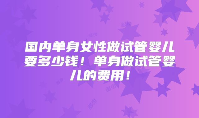 国内单身女性做试管婴儿要多少钱！单身做试管婴儿的费用！