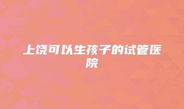 上饶可以生孩子的试管医院