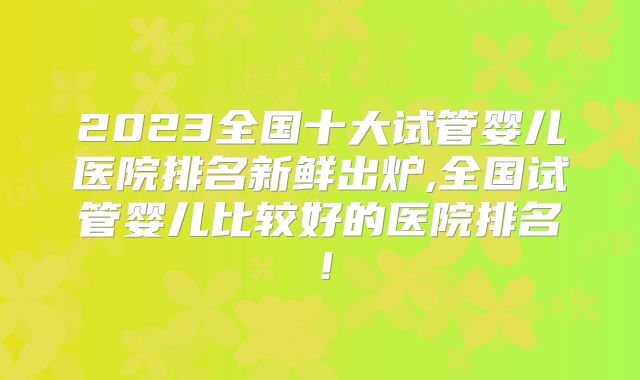 2023全国十大试管婴儿医院排名新鲜出炉,全国试管婴儿比较好的医院排名！