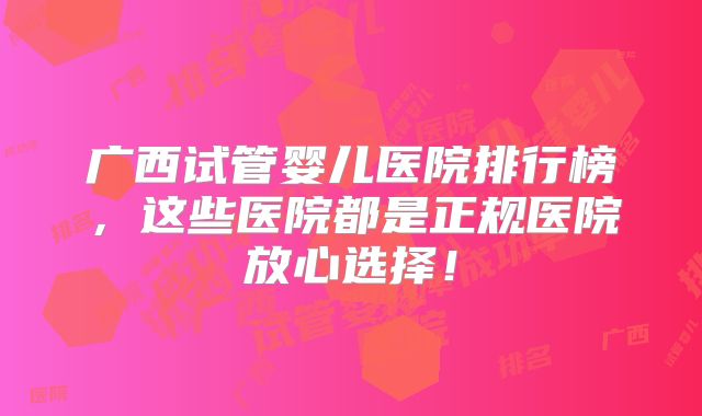 广西试管婴儿医院排行榜,这些医院都是正规医院放心选择!