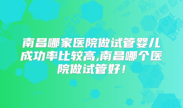 南昌哪家医院做试管婴儿成功率比较高,南昌哪个医院做试管好!