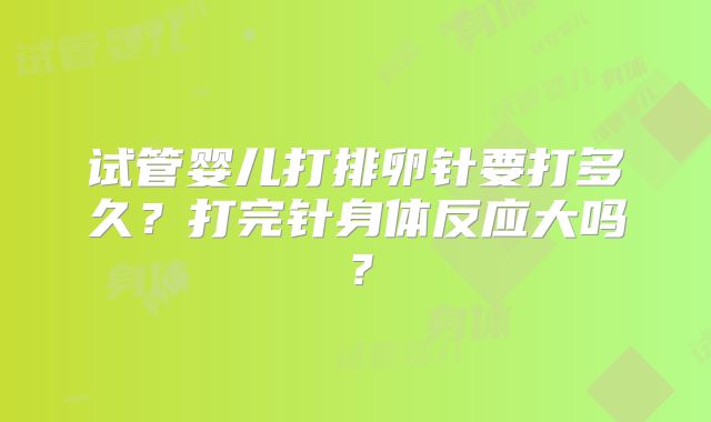 试管婴儿打排卵针要打多久?打完针身体反应大吗?