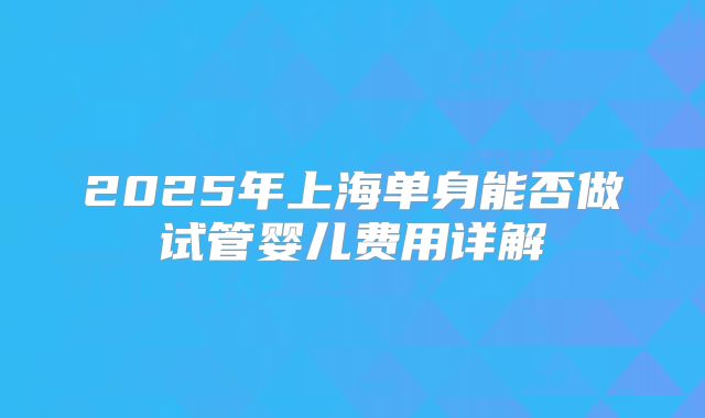 2025年上海单身能否做试管婴儿费用详解