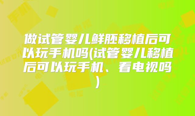 做试管婴儿鲜胚移植后可以玩手机吗(试管婴儿移植后可以玩手机、看电视吗)