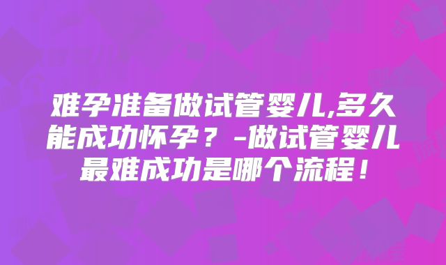 难孕准备做试管婴儿,多久能成功怀孕？-做试管婴儿最难成功是哪个流程！