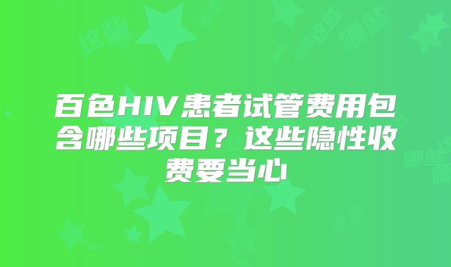 百色HIV患者试管费用包含哪些项目？这些隐性收费要当心