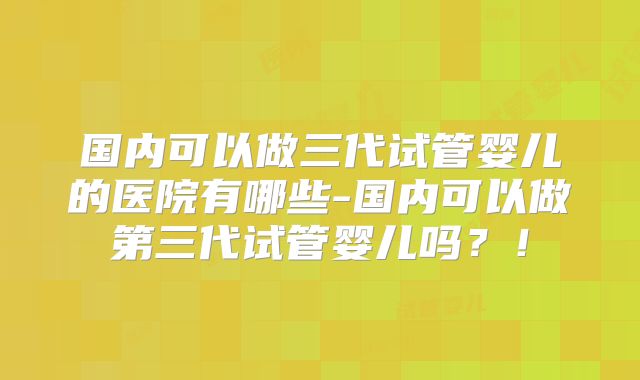 国内可以做三代试管婴儿的医院有哪些-国内可以做第三代试管婴儿吗？！