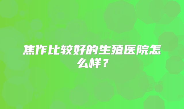 焦作比较好的生殖医院怎么样?