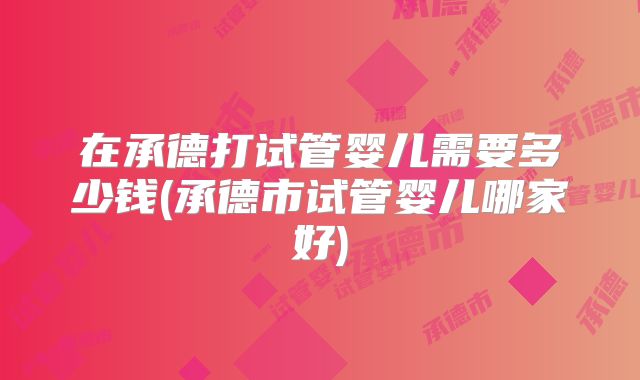 在承德打试管婴儿需要多少钱(承德市试管婴儿哪家好)