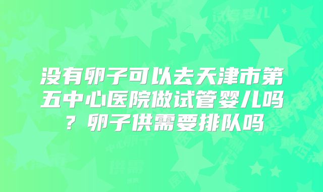 没有卵子可以去天津市第五中心医院做试管婴儿吗?卵子供需要排队吗