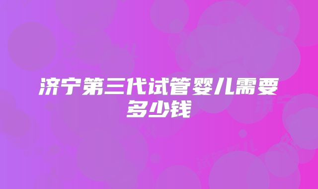 济宁第三代试管婴儿需要多少钱