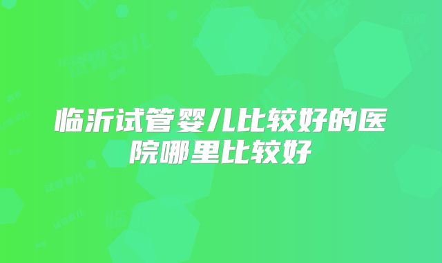 临沂试管婴儿比较好的医院哪里比较好