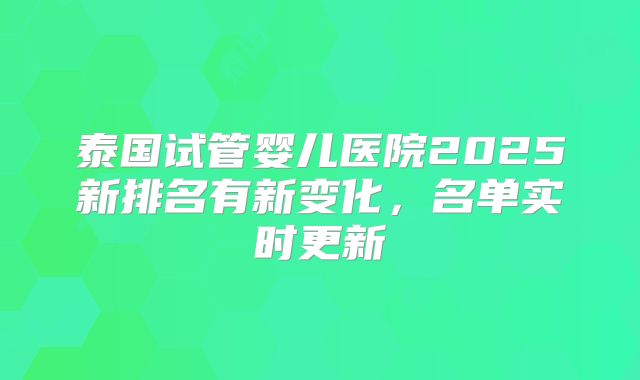 泰国试管婴儿医院2025新排名有新变化,名单实时更新
