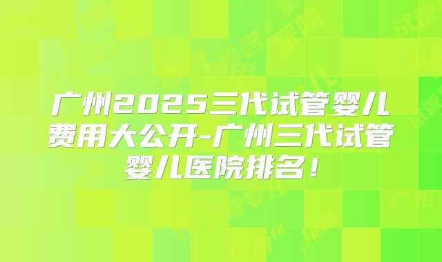 广州2025三代试管婴儿费用大公开-广州三代试管婴儿医院排名！