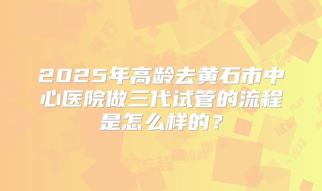 2025年高龄去黄石市中心医院做三代试管的流程是怎么样的？