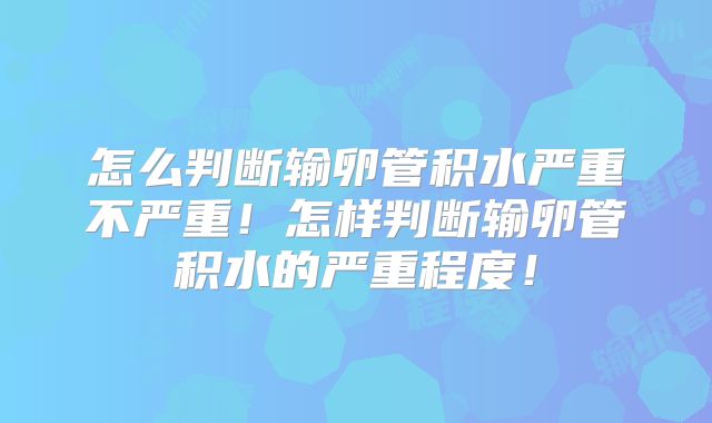 怎么判断输卵管积水严重不严重!怎样判断输卵管积水的严重程度!