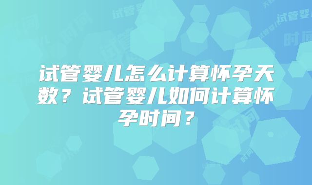 试管婴儿怎么计算怀孕天数?试管婴儿如何计算怀孕时间?