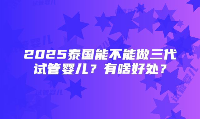 2025泰国能不能做三代试管婴儿？有啥好处？