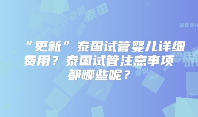 “更新”泰国试管婴儿详细费用?泰国试管注意事项都哪些呢?