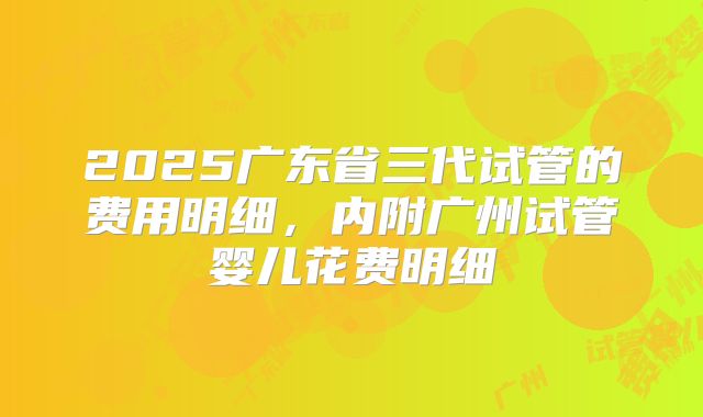 2025广东省三代试管的费用明细，内附广州试管婴儿花费明细