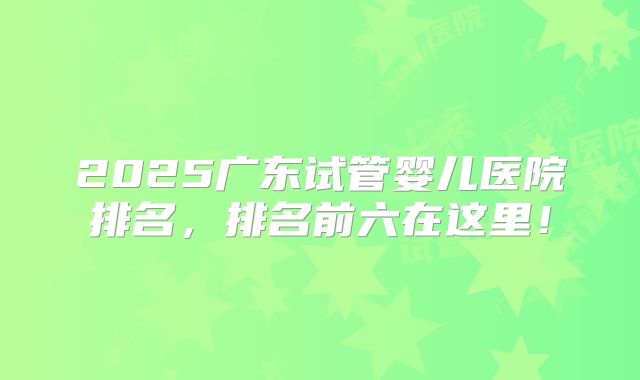 2025广东试管婴儿医院排名，排名前六在这里！