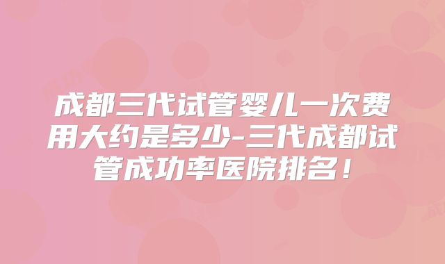 成都三代试管婴儿一次费用大约是多少-三代成都试管成功率医院排名！